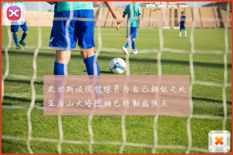 皮尔斯谈现役球员与自己相似之处亚历山大塔图姆巴特勒成焦点