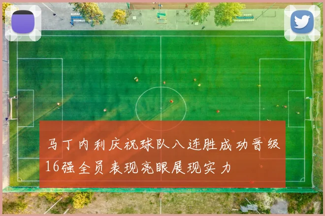 马丁内利庆祝球队八连胜成功晋级16强全员表现亮眼展现实力