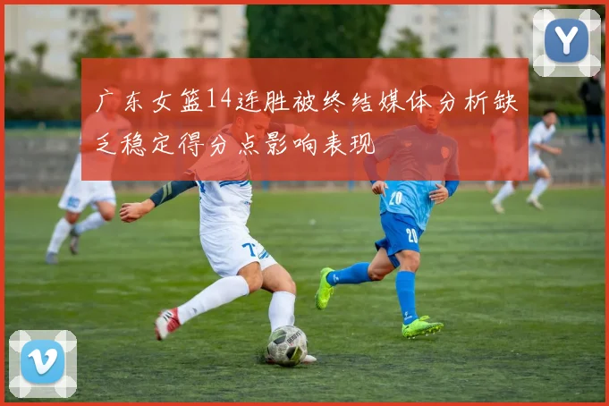 广东女篮14连胜被终结媒体分析缺乏稳定得分点影响表现