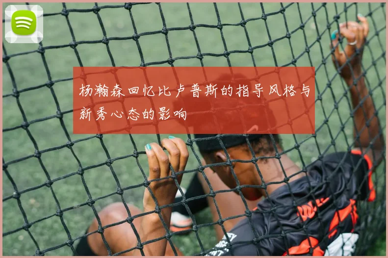 杨瀚森回忆比卢普斯的指导风格与新秀心态的影响