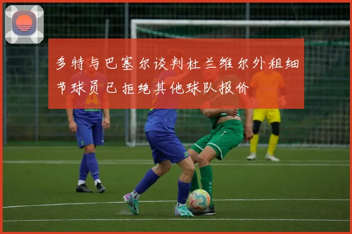 多特与巴塞尔谈判杜兰维尔外租细节球员已拒绝其他球队报价