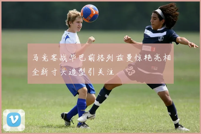 马竞客战毕巴前格列兹曼惊艳亮相全新寸头造型引关注