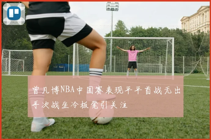 曾凡博NBA中国赛表现平平首战无出手次战坐冷板凳引关注