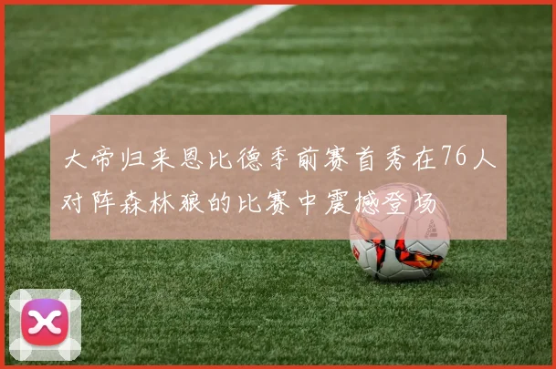 大帝归来恩比德季前赛首秀在76人对阵森林狼的比赛中震撼登场