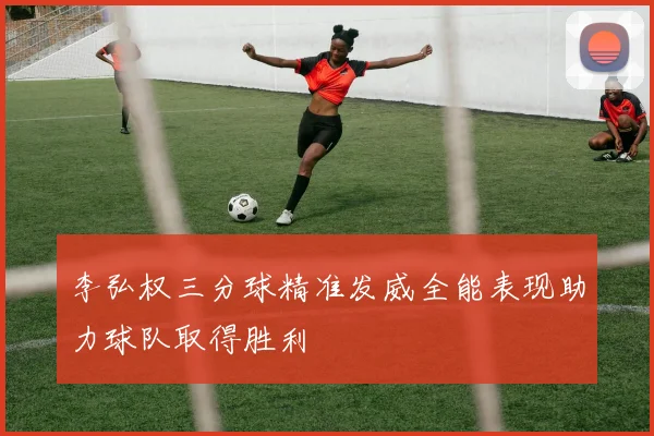 李弘权三分球精准发威全能表现助力球队取得胜利