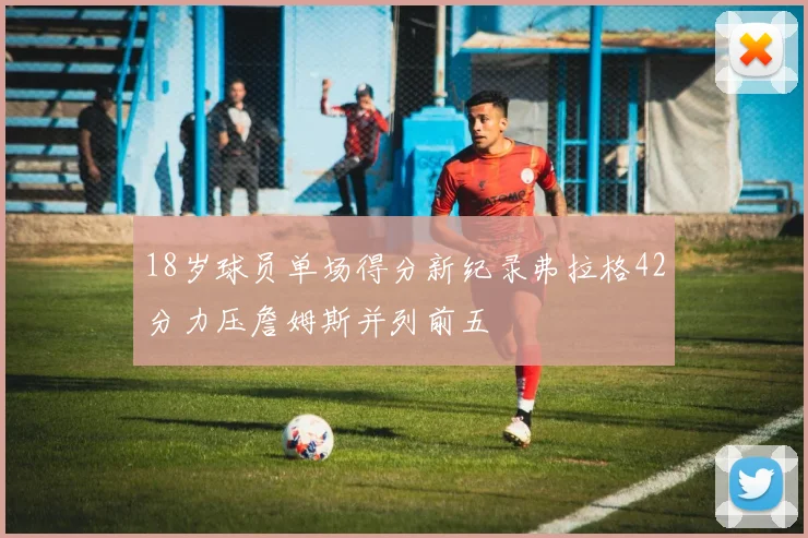 18岁球员单场得分新纪录弗拉格42分力压詹姆斯并列前五