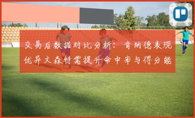 交易后数据对比分析：肯纳德表现优异文森特需提升命中率与得分能力