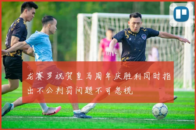 龙赛罗祝贺皇马周年庆胜利同时指出不公判罚问题不可忽视