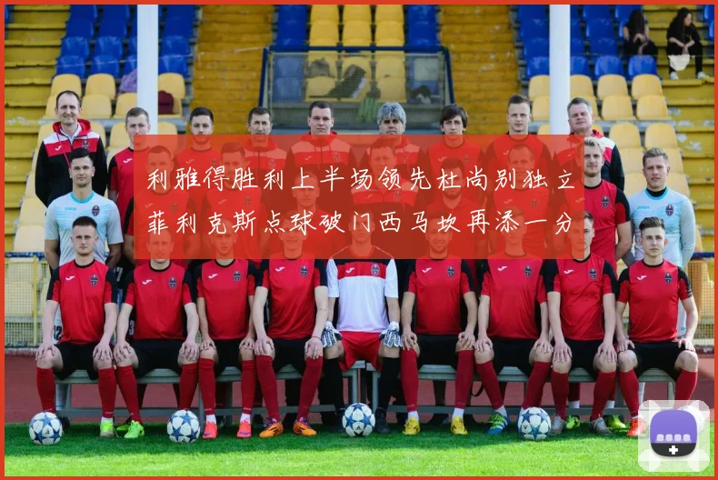 利雅得胜利上半场领先杜尚别独立菲利克斯点球破门西马坎再添一分