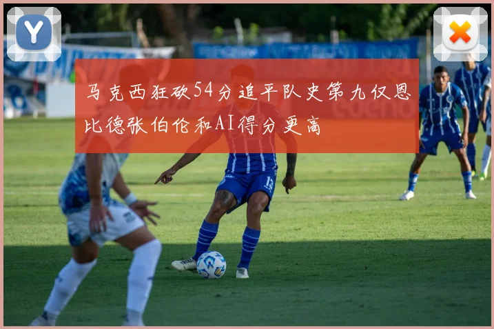 马克西狂砍54分追平队史第九仅恩比德张伯伦和AI得分更高