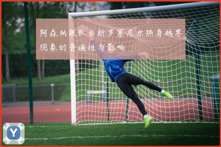 阿森纳跟队分析罗塞尼尔热身越界现象的普遍性与影响