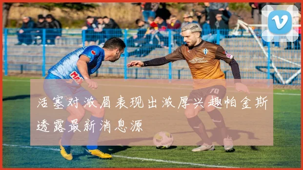 活塞对浓眉表现出浓厚兴趣帕金斯透露最新消息源
