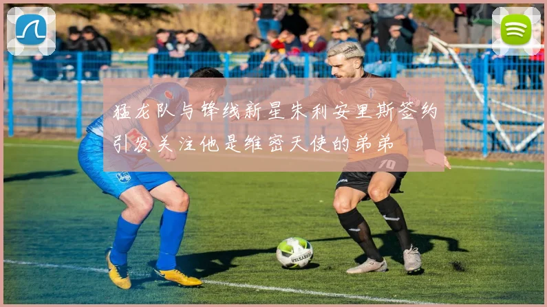 猛龙队与锋线新星朱利安里斯签约引发关注他是维密天使的弟弟