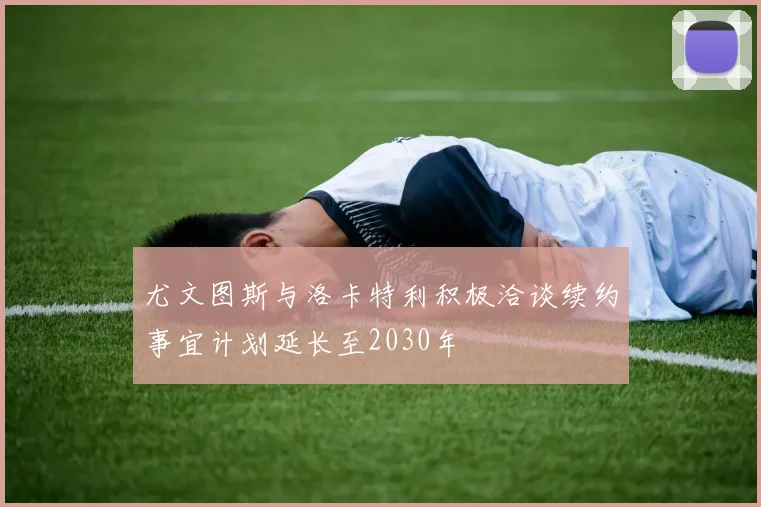 尤文图斯与洛卡特利积极洽谈续约事宜计划延长至2030年