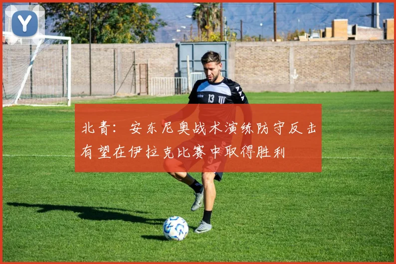 北青：安东尼奥战术演练防守反击有望在伊拉克比赛中取得胜利