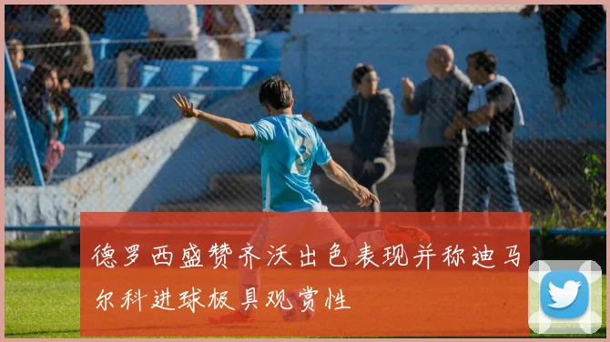 德罗西盛赞齐沃出色表现并称迪马尔科进球极具观赏性