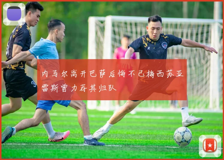 内马尔离开巴萨后悔不已梅西苏亚雷斯曾力荐其归队