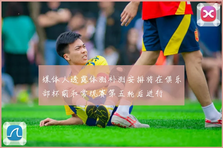 媒体人透露体测补测安排将在俱乐部杯前和常规赛第五轮后进行