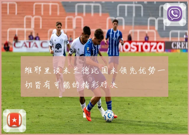 维耶里谈米兰德比国米领先优势一切皆有可能的精彩对决