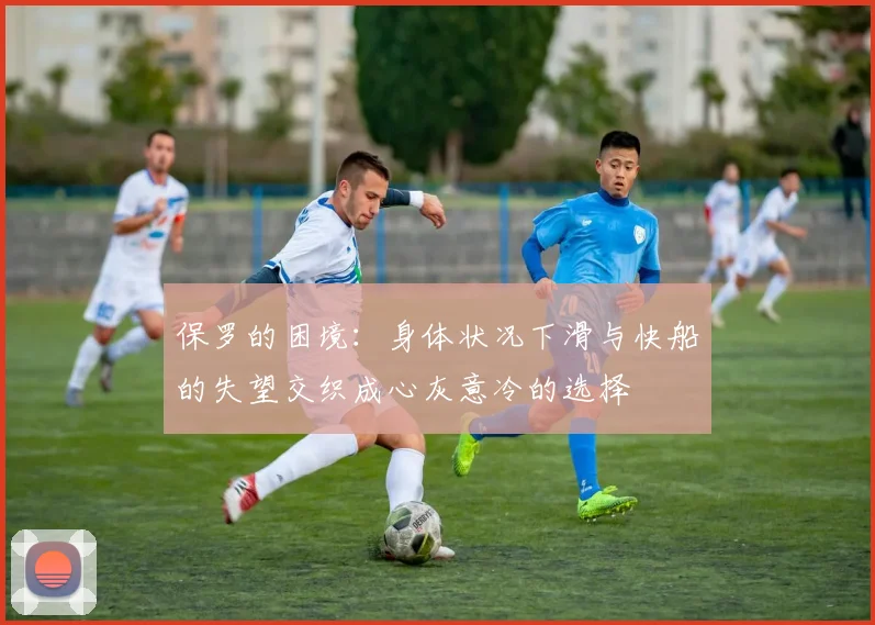 保罗的困境：身体状况下滑与快船的失望交织成心灰意冷的选择