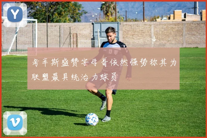 考辛斯盛赞字母哥依然强势称其为联盟最具统治力球员