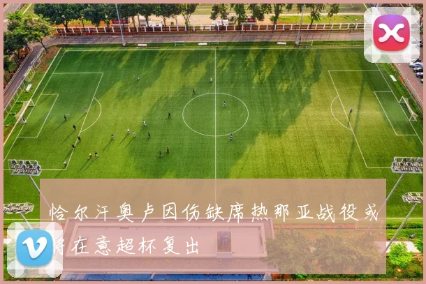 恰尔汗奥卢因伤缺席热那亚战役或将在意超杯复出