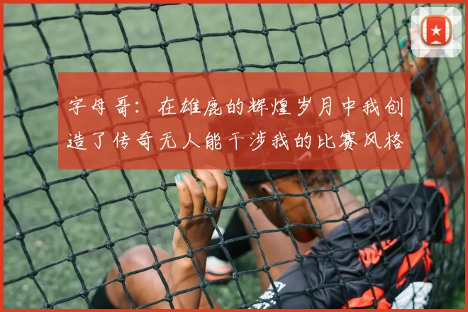 字母哥：在雄鹿的辉煌岁月中我创造了传奇无人能干涉我的比赛风格