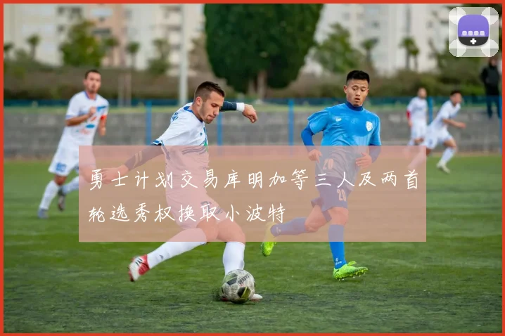 勇士计划交易库明加等三人及两首轮选秀权换取小波特