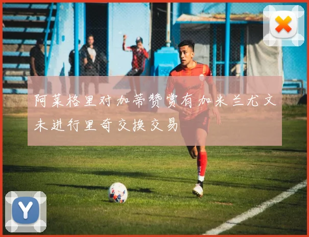 阿莱格里对加蒂赞赏有加米兰尤文未进行里奇交换交易