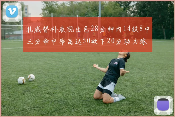 扎威替补表现出色28分钟内14投8中三分命中率高达50砍下20分助力球队进攻稳定
