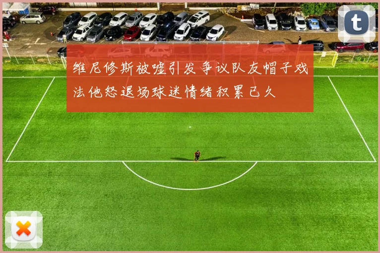维尼修斯被嘘引发争议队友帽子戏法他怒退场球迷情绪积累已久