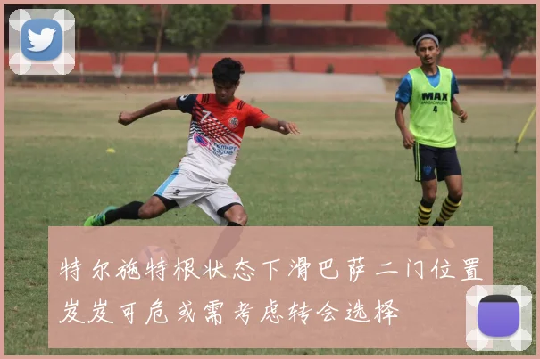 特尔施特根状态下滑巴萨二门位置岌岌可危或需考虑转会选择