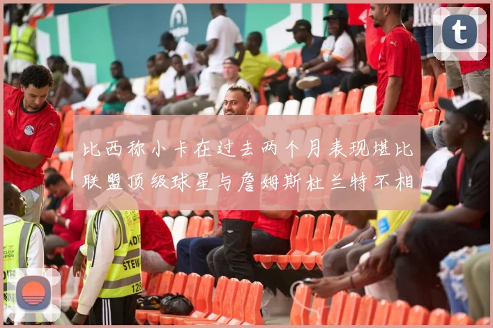 比西称小卡在过去两个月表现堪比联盟顶级球星与詹姆斯杜兰特不相上下