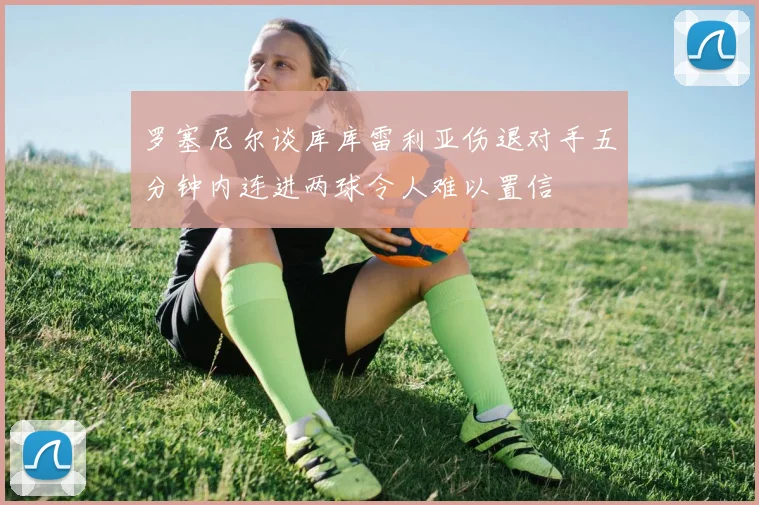 罗塞尼尔谈库库雷利亚伤退对手五分钟内连进两球令人难以置信