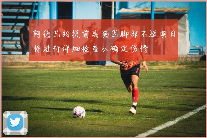 阿德巴约提前离场因脚部不适明日将进行详细检查以确定伤情