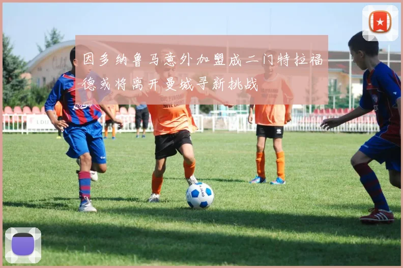 因多纳鲁马意外加盟成二门特拉福德或将离开曼城寻新挑战