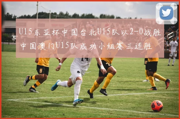 U15东亚杯中国台北U15队以2-0战胜中国澳门U15队成功小组赛三连胜