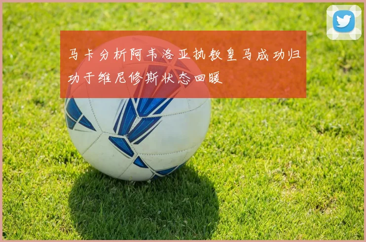 马卡分析阿韦洛亚执教皇马成功归功于维尼修斯状态回暖
