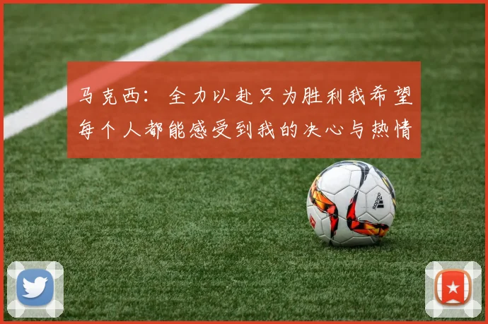 马克西：全力以赴只为胜利我希望每个人都能感受到我的决心与热情