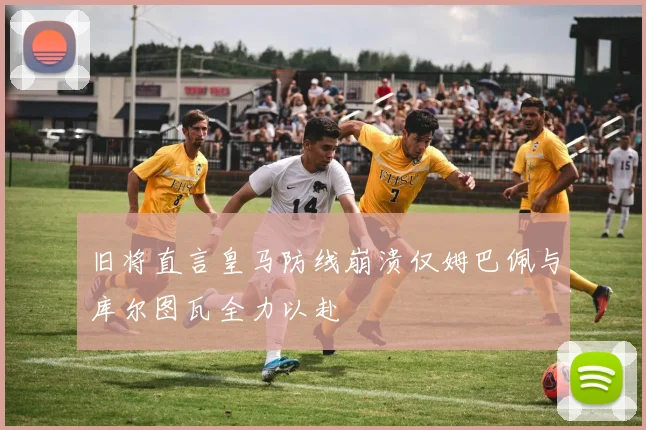 旧将直言皇马防线崩溃仅姆巴佩与库尔图瓦全力以赴