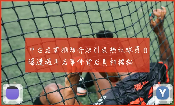 申台龙掌掴郑升炫引发热议球员自曝遭遇耳光事件背后真相揭秘