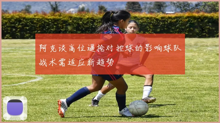 阿克谈高位逼抢对控球的影响球队战术需适应新趋势