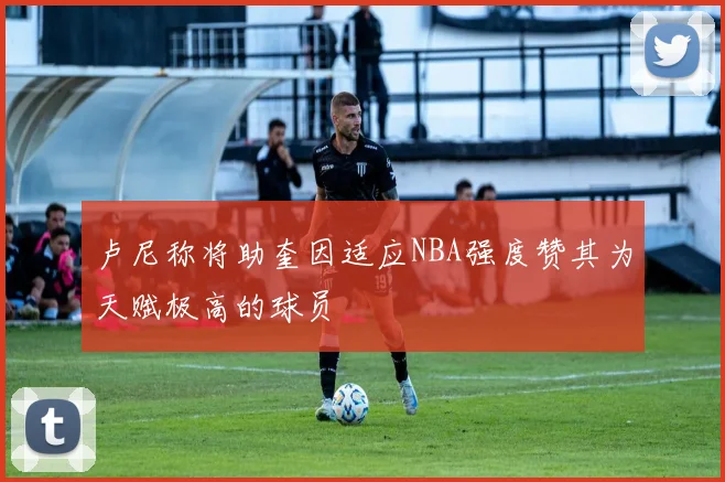 卢尼称将助奎因适应NBA强度赞其为天赋极高的球员